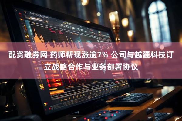 配资融券网 药师帮现涨逾7% 公司与越疆科技订立战略合作与业务部署协议