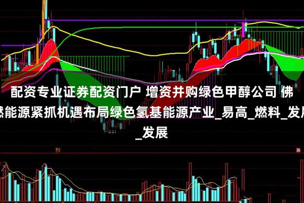配资专业证券配资门户 增资并购绿色甲醇公司 佛燃能源紧抓机遇布局绿色氢基能源产业_易高_燃料_发展