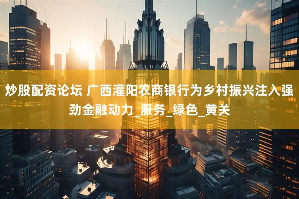 炒股配资论坛 广西灌阳农商银行为乡村振兴注入强劲金融动力_服务_绿色_黄关