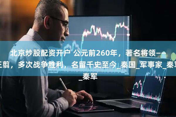 北京炒股配资开户 公元前260年，著名将领——王翦，多次战争胜利，名留千史至今_秦国_军事家_秦军
