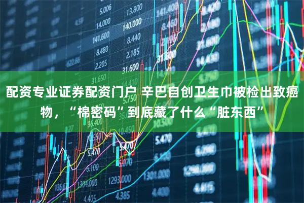 配资专业证券配资门户 辛巴自创卫生巾被检出致癌物，“棉密码”到底藏了什么“脏东西”