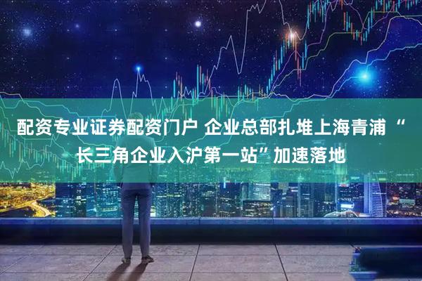 配资专业证券配资门户 企业总部扎堆上海青浦 “长三角企业入沪第一站”加速落地