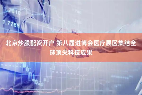 北京炒股配资开户 第八届进博会医疗展区集结全球顶尖科技成果