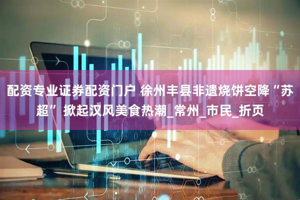 配资专业证券配资门户 徐州丰县非遗烧饼空降“苏超” 掀起汉风美食热潮_常州_市民_折页