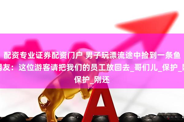 配资专业证券配资门户 男子玩漂流途中捡到一条鱼。网友：这位游客请把我们的员工放回去_哥们儿_保护_刚还