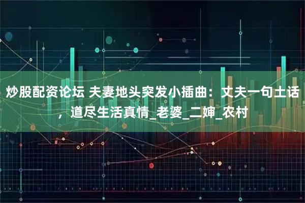 炒股配资论坛 夫妻地头突发小插曲：丈夫一句土话，道尽生活真情_老婆_二婶_农村