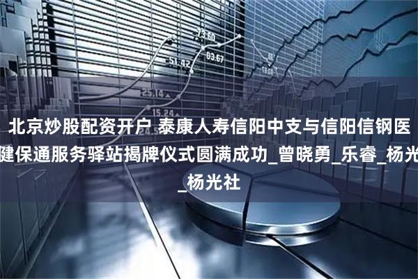 北京炒股配资开户 泰康人寿信阳中支与信阳信钢医院健保通服务驿站揭牌仪式圆满成功_曾晓勇_乐睿_杨光社