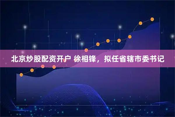 北京炒股配资开户 徐相锋，拟任省辖市委书记