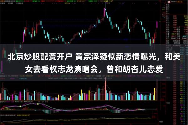 北京炒股配资开户 黄宗泽疑似新恋情曝光，和美女去看权志龙演唱会，曾和胡杏儿恋爱