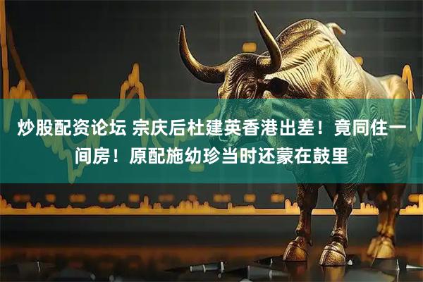 炒股配资论坛 宗庆后杜建英香港出差！竟同住一间房！原配施幼珍当时还蒙在鼓里