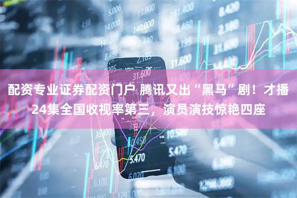 配资专业证券配资门户 腾讯又出“黑马”剧！才播24集全国收视率第三，演员演技惊艳四座