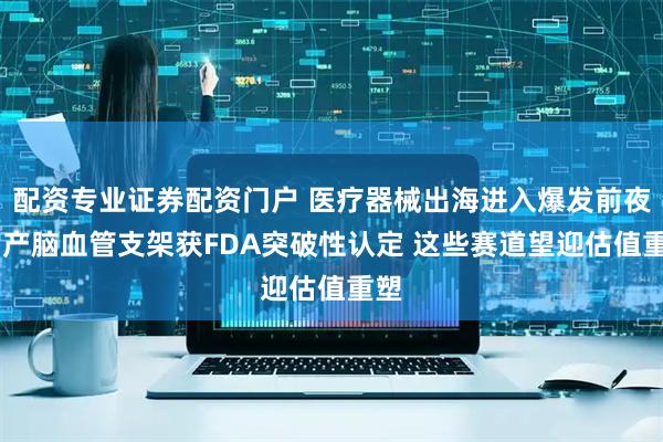 配资专业证券配资门户 医疗器械出海进入爆发前夜 国产脑血管支架获FDA突破性认定 这些赛道望迎估值重塑
