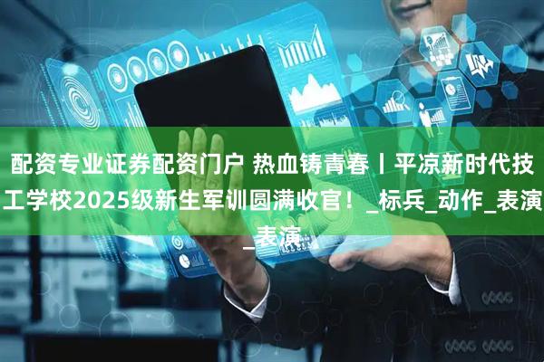 配资专业证券配资门户 热血铸青春丨平凉新时代技工学校2025级新生军训圆满收官！_标兵_动作_表演