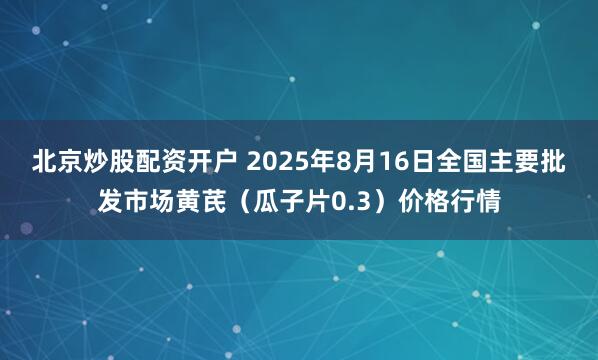 北京炒股配资开户 2025年8月16日全国主要批发市场黄芪（瓜子片0.3）价格行情