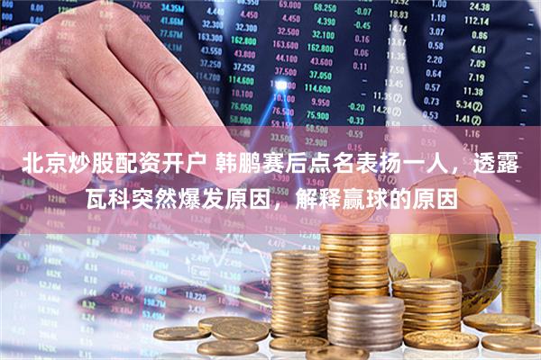 北京炒股配资开户 韩鹏赛后点名表扬一人，透露瓦科突然爆发原因，解释赢球的原因