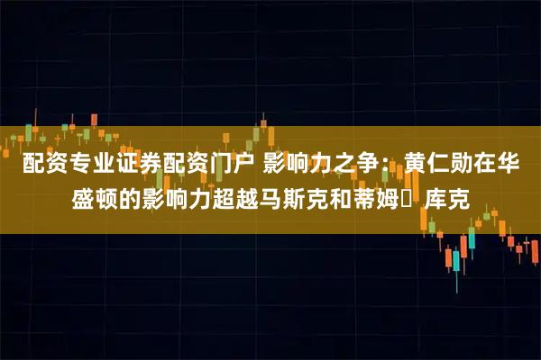 配资专业证券配资门户 影响力之争：黄仁勋在华盛顿的影响力超越马斯克和蒂姆・库克
