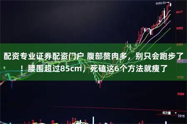 配资专业证券配资门户 腹部赘肉多，别只会跑步了！腰围超过85cm，死磕这6个方法就瘦了