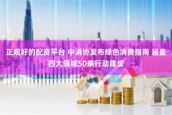 正规好的配资平台 中消协发布绿色消费指南 涵盖四大领域50条行动建议