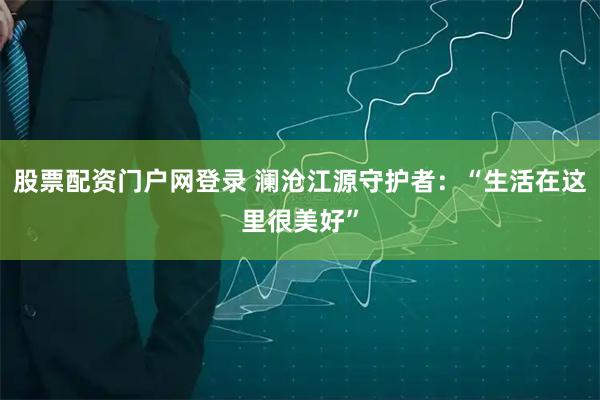 股票配资门户网登录 澜沧江源守护者：“生活在这里很美好”
