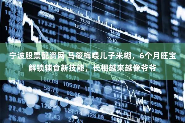 宁波股票配资网 马筱梅喂儿子米糊，6个月旺宝解锁辅食新技能，长相越来越像爷爷