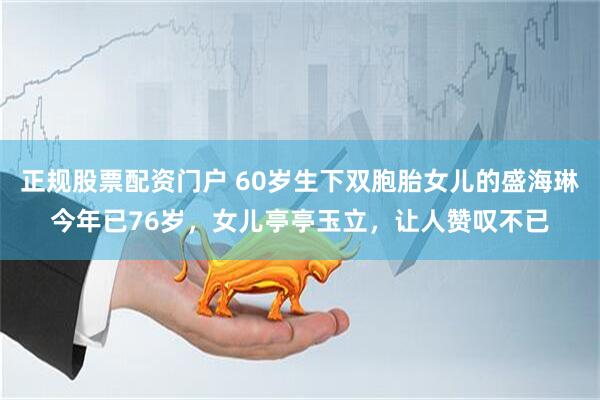 正规股票配资门户 60岁生下双胞胎女儿的盛海琳今年已76岁，女儿亭亭玉立，让人赞叹不已