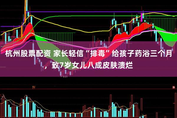 杭州股票配资 家长轻信“排毒”给孩子药浴三个月，致7岁女儿八成皮肤溃烂