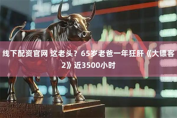 线下配资官网 这老头？65岁老爸一年狂肝《大镖客2》近3500小时