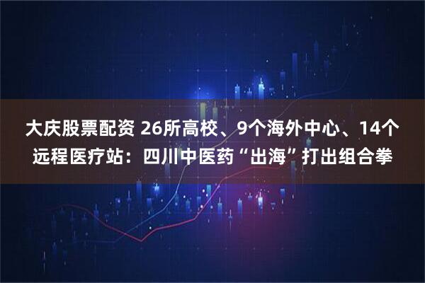 大庆股票配资 26所高校、9个海外中心、14个远程医疗站：四川中医药“出海”打出组合拳