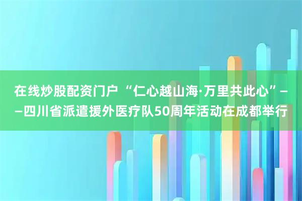 在线炒股配资门户 “仁心越山海·万里共此心”——四川省派遣援外医疗队50周年活动在成都举行